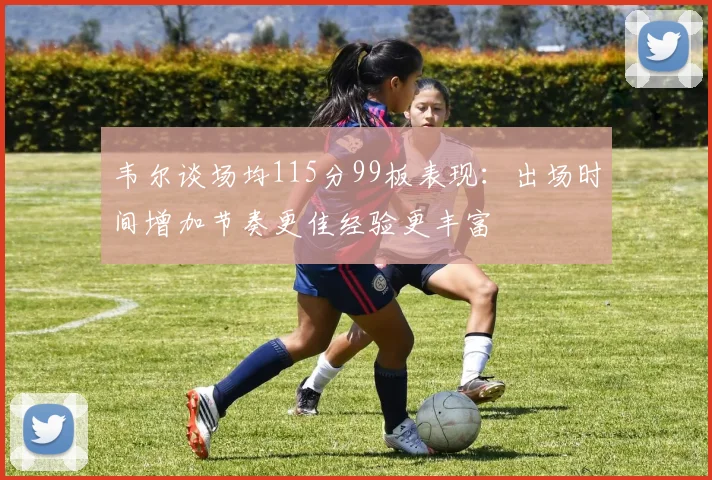 韦尔谈场均115分99板表现：出场时间增加节奏更佳经验更丰富