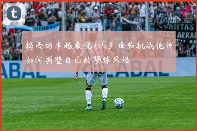 梅西的卓越表现让C罗面临挑战他该如何调整自己的踢球风格