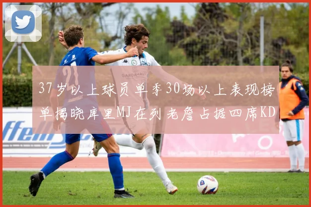 37岁以上球员单季30场以上表现榜单揭晓库里MJ在列老詹占据四席KD今年能否登顶