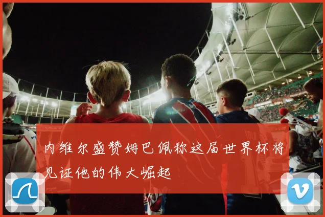 内维尔盛赞姆巴佩称这届世界杯将见证他的伟大崛起