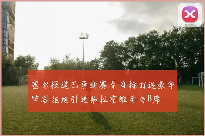 塞尔报道巴萨新赛季目标打造豪华阵容拒绝引进弗拉霍维奇与B席