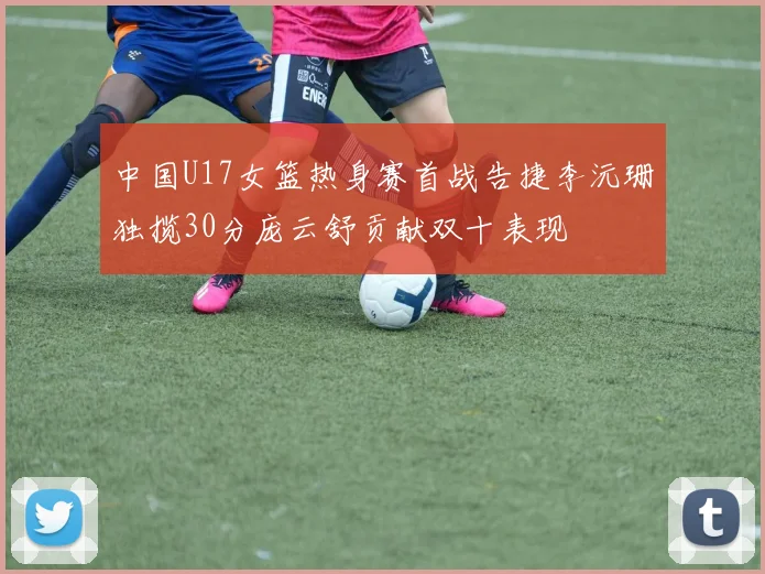 中国U17女篮热身赛首战告捷李沅珊独揽30分庞云舒贡献双十表现