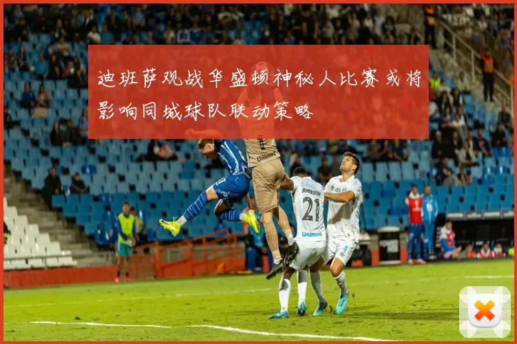 迪班萨观战华盛顿神秘人比赛或将影响同城球队联动策略