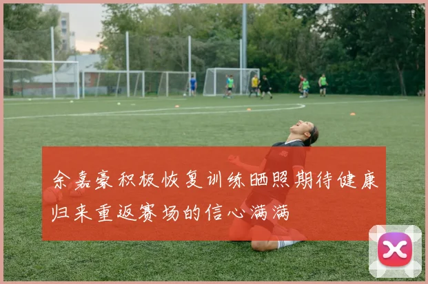余嘉豪积极恢复训练晒照期待健康归来重返赛场的信心满满