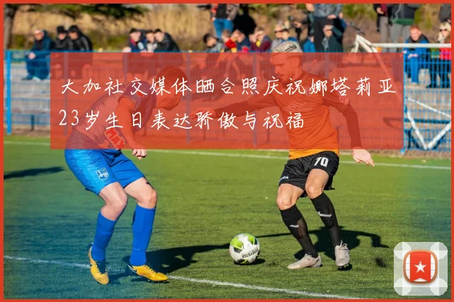 大加社交媒体晒合照庆祝娜塔莉亚23岁生日表达骄傲与祝福