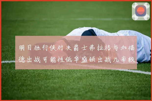 明日独行侠对决爵士弗拉格与加福德出战可能性低华盛顿出战几率较高