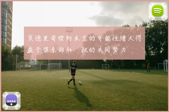 莫德里奇续约米兰的可能性增大得益于俱乐部和囧叔的共同努力
