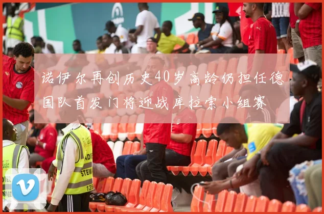 诺伊尔再创历史40岁高龄仍担任德国队首发门将迎战库拉索小组赛
