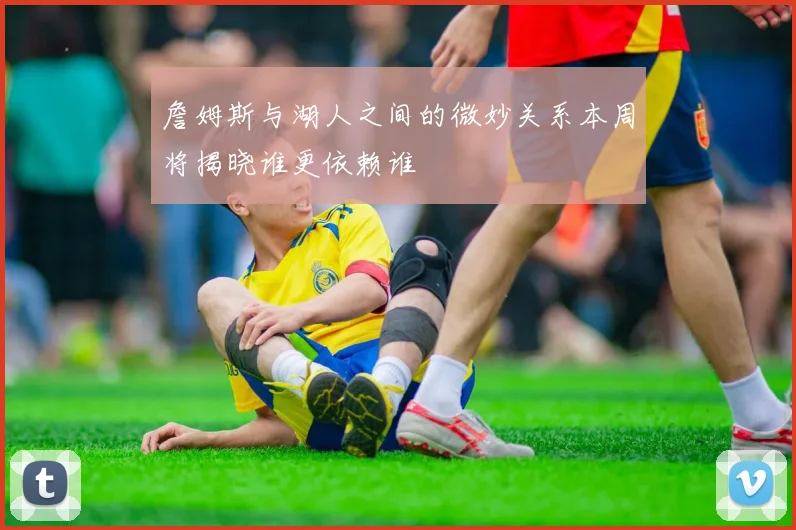 詹姆斯与湖人之间的微妙关系本周将揭晓谁更依赖谁