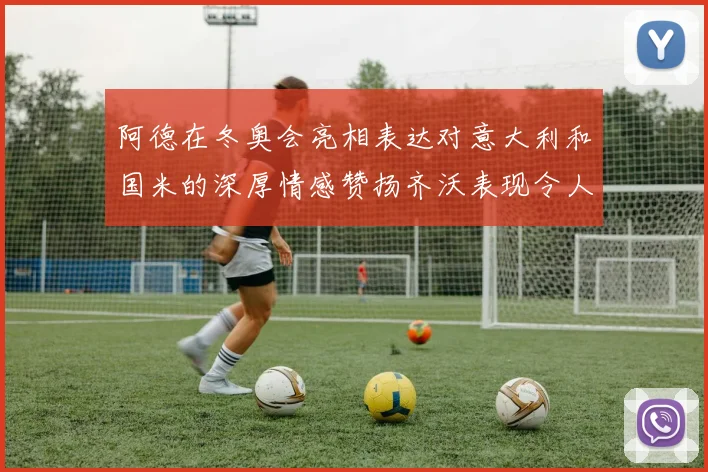 阿德在冬奥会亮相表达对意大利和国米的深厚情感赞扬齐沃表现令人惊喜