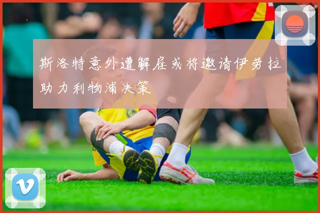 斯洛特意外遭解雇或将邀请伊劳拉助力利物浦决策
