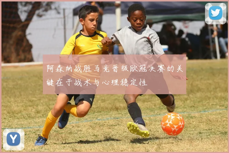 阿森纳战胜马竞晋级欧冠决赛的关键在于战术与心理稳定性