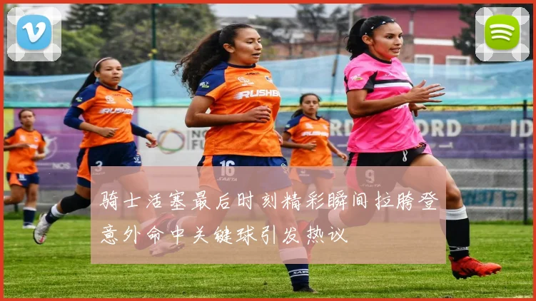骑士活塞最后时刻精彩瞬间拉胯登意外命中关键球引发热议