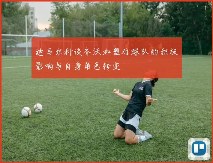迪马尔科谈齐沃加盟对球队的积极影响与自身角色转变