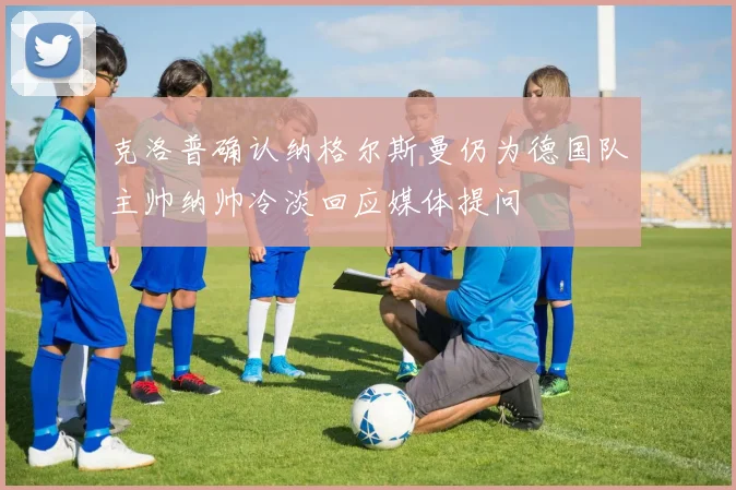 克洛普确认纳格尔斯曼仍为德国队主帅纳帅冷淡回应媒体提问