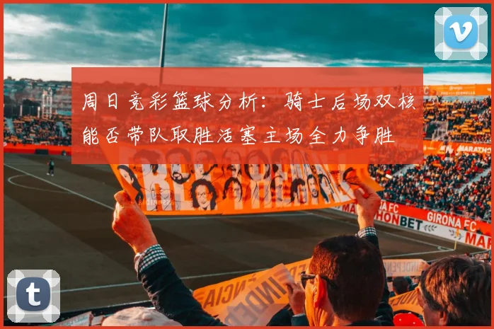 周日竞彩篮球分析：骑士后场双核能否带队取胜活塞主场全力争胜