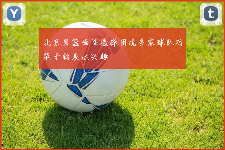 北京男篮面临选择困境多家球队对范子铭表达兴趣