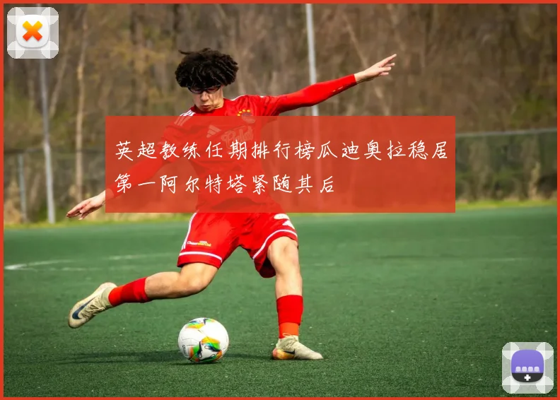 英超教练任期排行榜瓜迪奥拉稳居第一阿尔特塔紧随其后