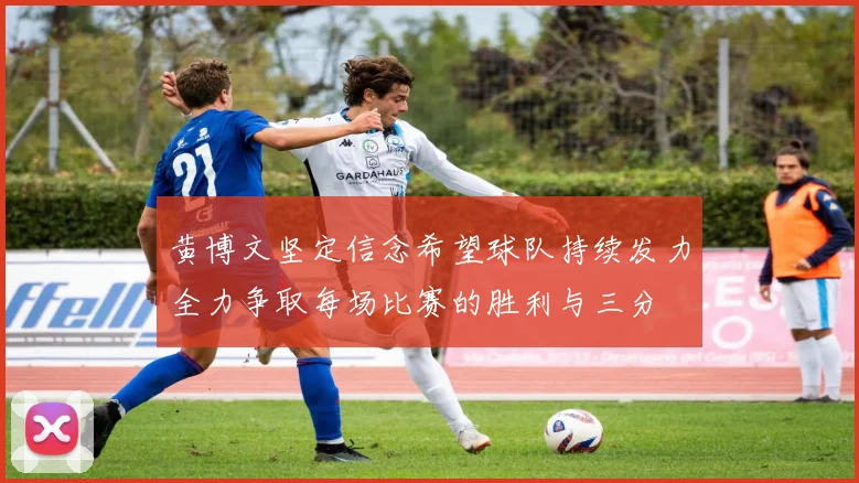 黄博文坚定信念希望球队持续发力全力争取每场比赛的胜利与三分