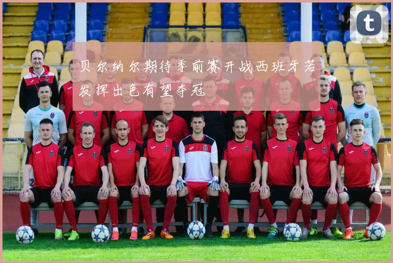 贝尔纳尔期待季前赛开战西班牙若发挥出色有望夺冠