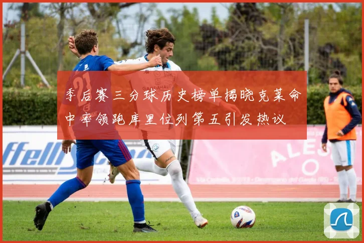 季后赛三分球历史榜单揭晓克莱命中率领跑库里位列第五引发热议